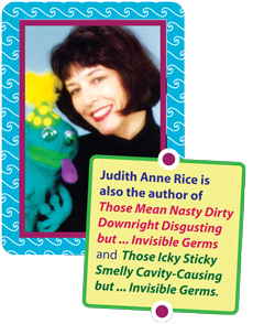 Judith Rice author of 
Those Icky Sticky Smelly Cavity-Causing but . . . Invisible Germs and Those Mean Nasty Dirty Downright Disgusting but . . . Invisible Germs